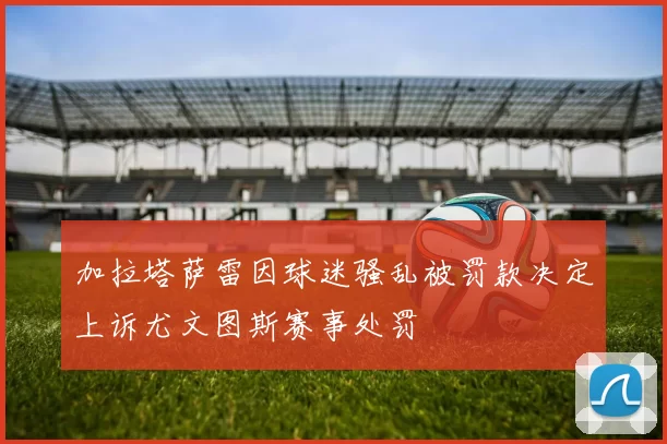 加拉塔萨雷因球迷骚乱被罚款决定上诉尤文图斯赛事处罚