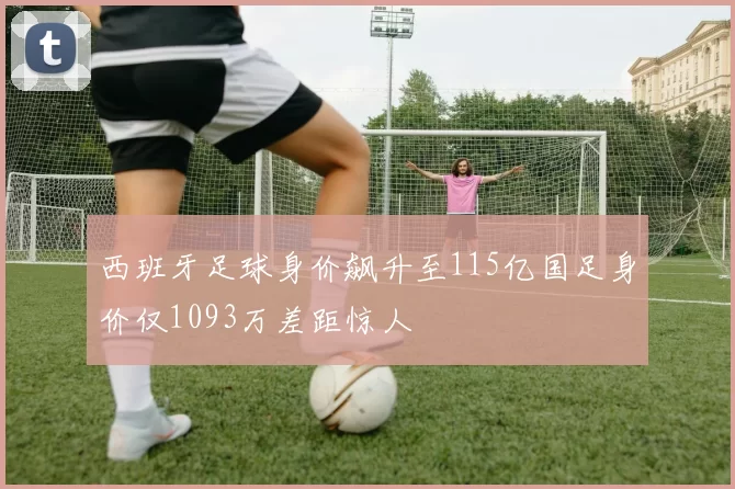 西班牙足球身价飙升至115亿国足身价仅1093万差距惊人