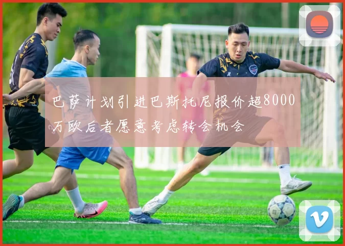 巴萨计划引进巴斯托尼报价超8000万欧后者愿意考虑转会机会