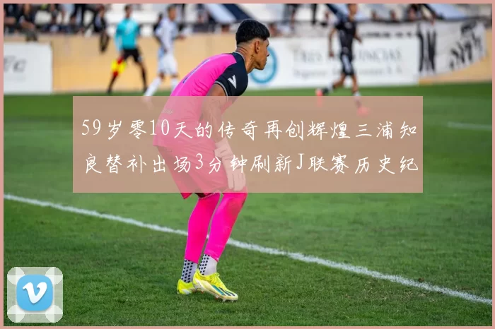 59岁零10天的传奇再创辉煌三浦知良替补出场3分钟刷新J联赛历史纪录