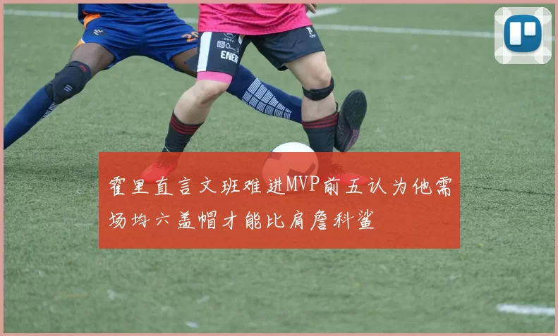 霍里直言文班难进MVP前五认为他需场均六盖帽才能比肩詹科鲨