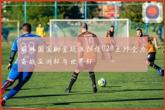前韩国国脚金廷洙担任U20主帅全力备战亚洲杯与世界杯