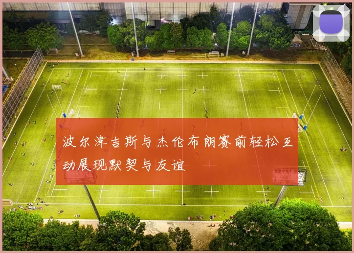 波尔津吉斯与杰伦布朗赛前轻松互动展现默契与友谊
