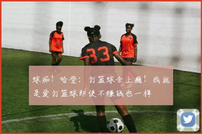 球痴！哈登：打篮球会上瘾！我就是爱打篮球即使不赚钱也一样