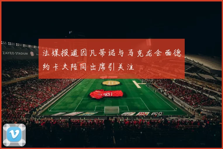 法媒报道因凡蒂诺与马克龙会面德约卡夫陪同出席引关注