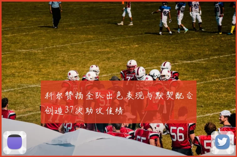 科尔赞扬全队出色表现与默契配合创造37次助攻佳绩