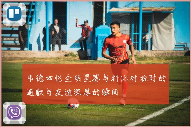 韦德回忆全明星赛与科比对抗时的道歉与友谊深厚的瞬间