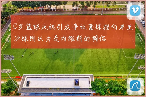 C罗篮球庆祝引发争议葡媒指向库里沙媒则认为是内维斯的调侃
