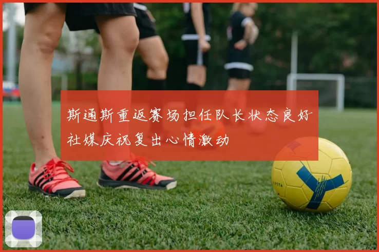 斯通斯重返赛场担任队长状态良好社媒庆祝复出心情激动