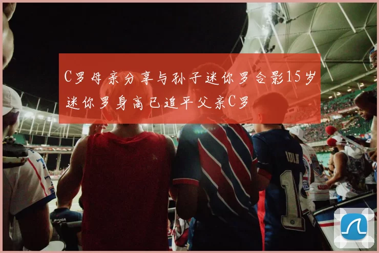 C罗母亲分享与孙子迷你罗合影15岁迷你罗身高已追平父亲C罗
