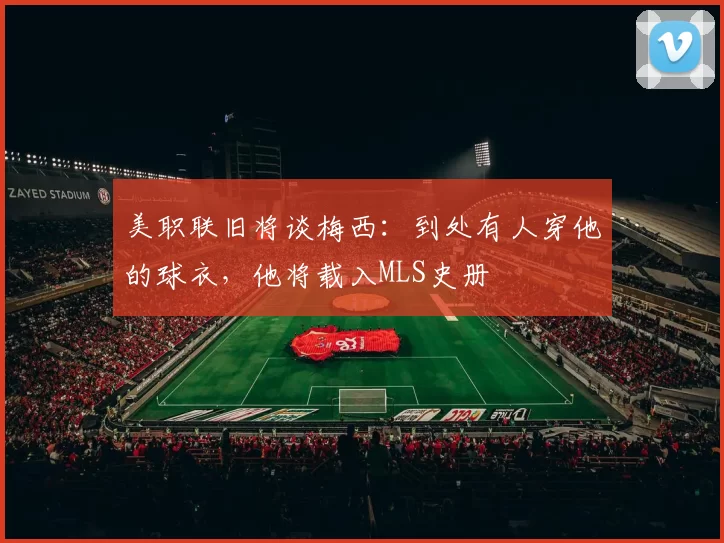 美职联旧将谈梅西：到处有人穿他的球衣，他将载入MLS史册