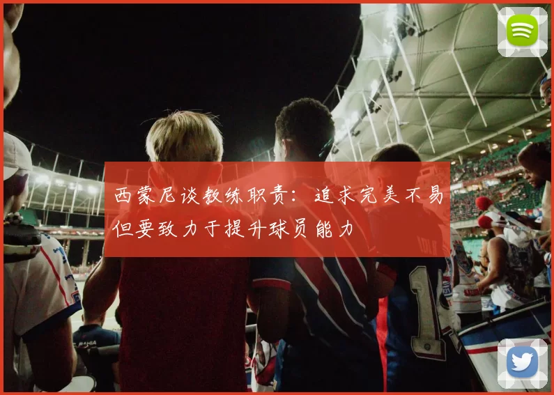 西蒙尼谈教练职责：追求完美不易但要致力于提升球员能力