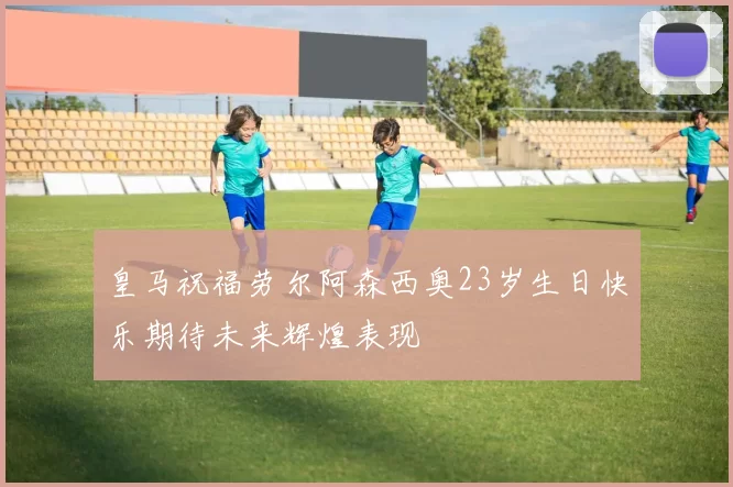 皇马祝福劳尔阿森西奥23岁生日快乐期待未来辉煌表现