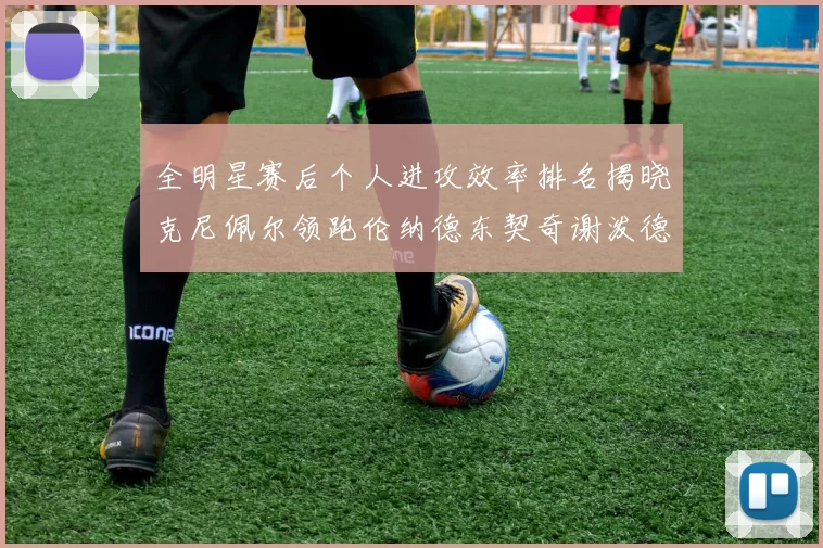全明星赛后个人进攻效率排名揭晓克尼佩尔领跑伦纳德东契奇谢泼德紧随其后