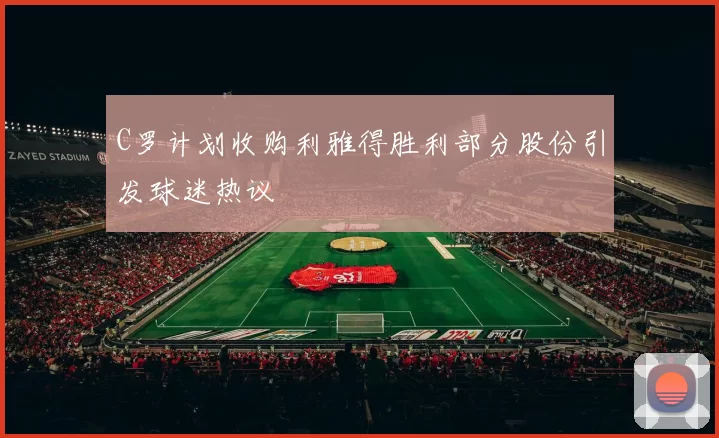 C罗计划收购利雅得胜利部分股份引发球迷热议