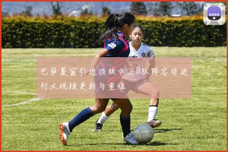 巴萨夏窗引进顶级中卫B队阵容将进行大规模更新与重组