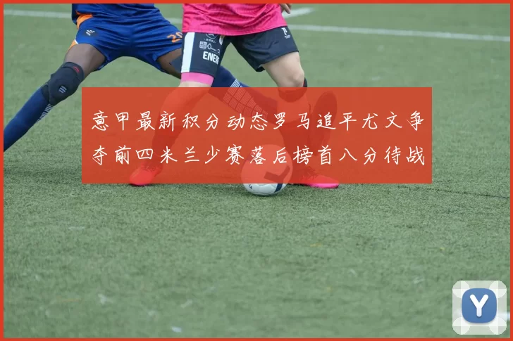 意甲最新积分动态罗马追平尤文争夺前四米兰少赛落后榜首八分待战比萨