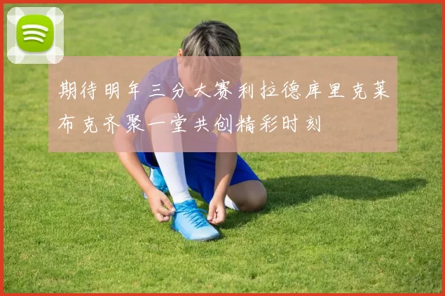 期待明年三分大赛利拉德库里克莱布克齐聚一堂共创精彩时刻