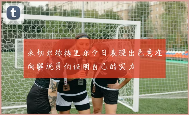 米切尔称梅里尔今日表现出色意在向解说员们证明自己的实力
