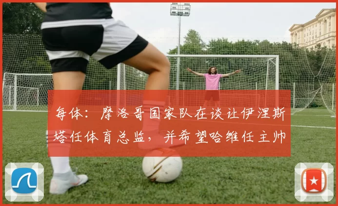 每体：摩洛哥国家队在谈让伊涅斯塔任体育总监，并希望哈维任主帅