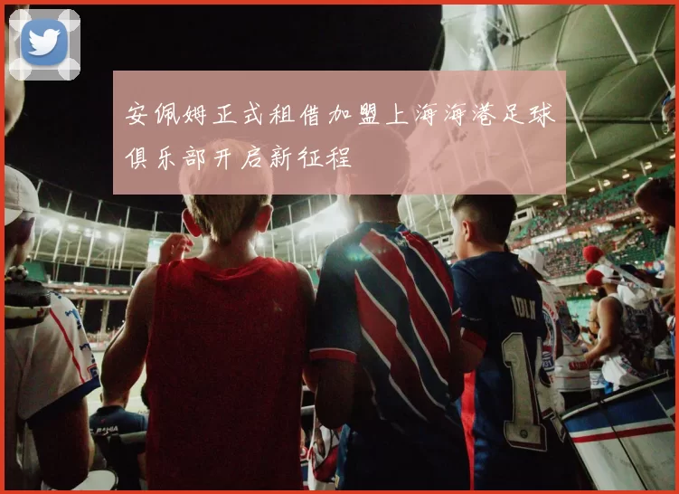 安佩姆正式租借加盟上海海港足球俱乐部开启新征程