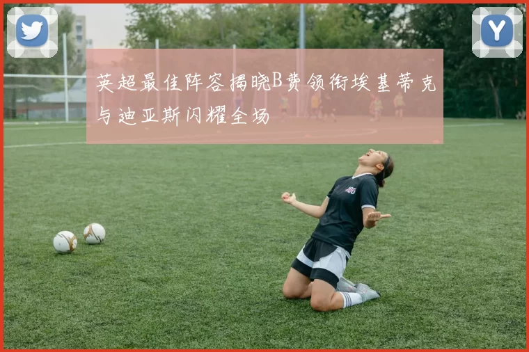 英超最佳阵容揭晓B费领衔埃基蒂克与迪亚斯闪耀全场