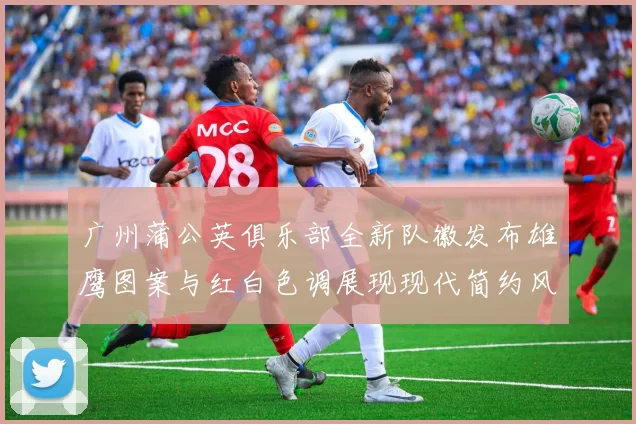 广州蒲公英俱乐部全新队徽发布雄鹰图案与红白色调展现现代简约风格