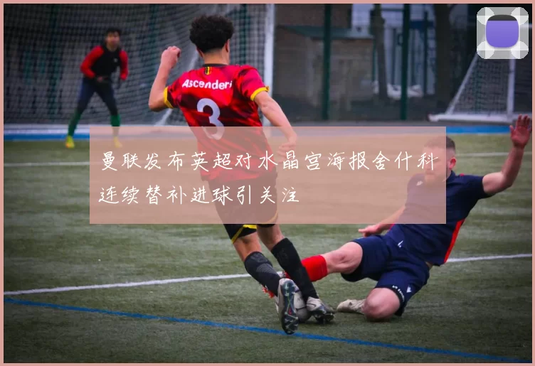 曼联发布英超对水晶宫海报舍什科连续替补进球引关注