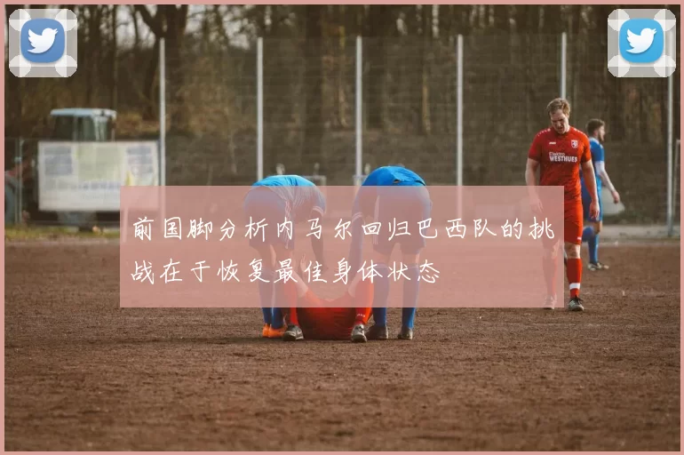 前国脚分析内马尔回归巴西队的挑战在于恢复最佳身体状态